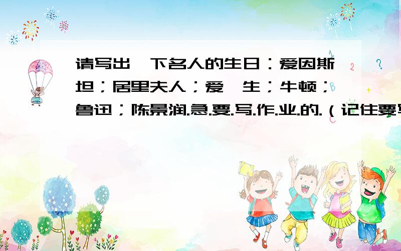 请写出一下名人的生日：爱因斯坦；居里夫人；爱迪生；牛顿；鲁迅；陈景润.急.要.写.作.业.的.（记住要写完那五位哦）