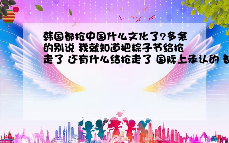 韩国都抢中国什么文化了?多余的别说 我就知道把粽子节给抢走了 还有什么给抢走了 国际上承认的 都抢走什么了 韩国这么不要脸 我的理解就是极度自卑引起的极度自大国际上对韩国抢他国