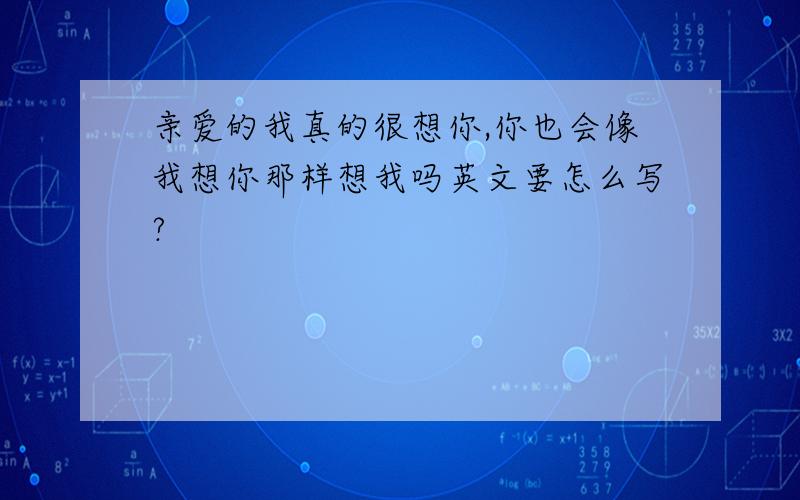 亲爱的我真的很想你,你也会像我想你那样想我吗英文要怎么写?