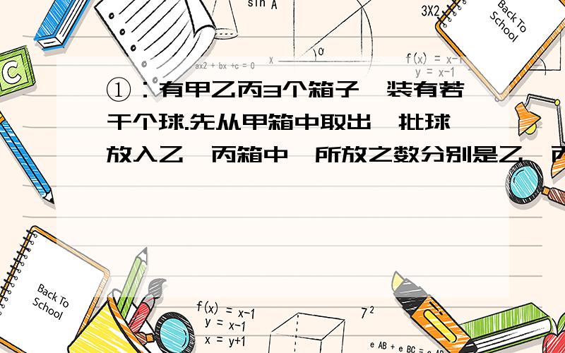 ①：有甲乙丙3个箱子,装有若干个球.先从甲箱中取出一批球放入乙、丙箱中,所放之数分别是乙、丙箱内现有之数；然后再从乙箱中取出一批球放入甲、丙箱中,所放之数分别是甲、丙箱中现