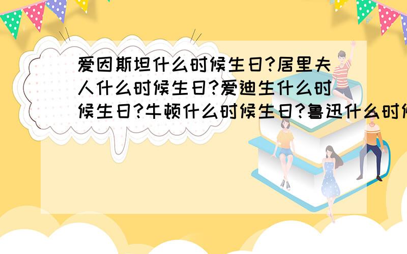 爱因斯坦什么时候生日?居里夫人什么时候生日?爱迪生什么时候生日?牛顿什么时候生日?鲁迅什么时候生日?陈景润什么时候生日?