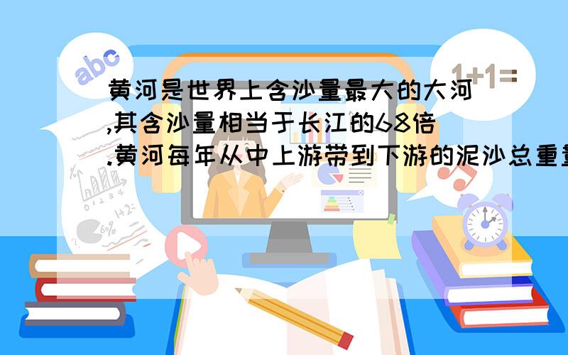 黄河是世界上含沙量最大的大河,其含沙量相当于长江的68倍.黄河每年从中上游带到下游的泥沙总重量达16亿吨,其中12亿吨被搬到了大海,4亿吨则沉积在下游河道中.问题就出在这4亿吨泥沙上.