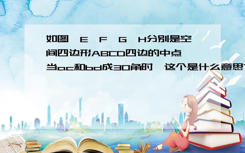 如图,E、F、G、H分别是空间四边形ABCD四边的中点,当ac和bd成30角时,这个是什么意思?要怎么看,