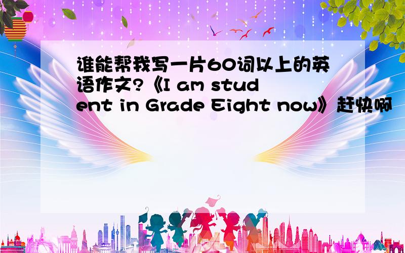 谁能帮我写一片60词以上的英语作文?《I am student in Grade Eight now》赶快啊