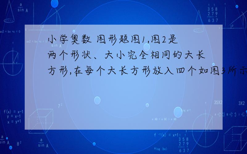 小学奥数 图形题图1,图2是两个形状、大小完全相同的大长方形,在每个大长方形放入四个如图3所示的小长方形,阴影区域是空下来的地方,已知大长方形的长比宽多6cm,问图1、图2中阴影的区域