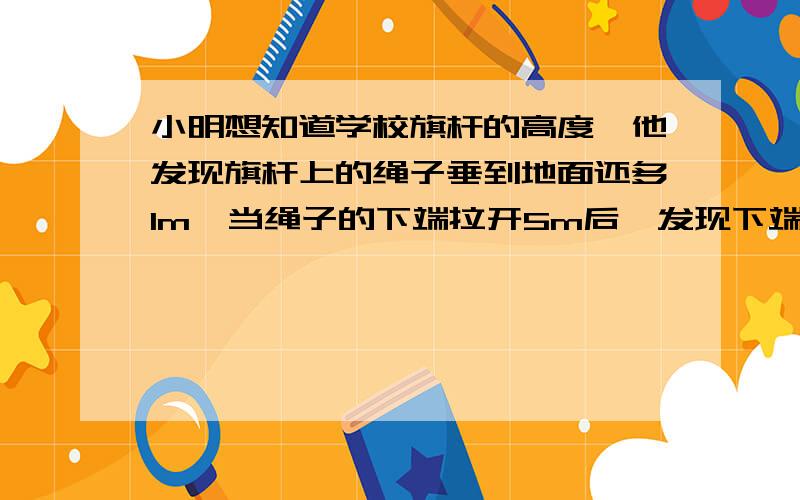 小明想知道学校旗杆的高度,他发现旗杆上的绳子垂到地面还多1m,当绳子的下端拉开5m后,发现下端刚好接触地面,求旗杆的高