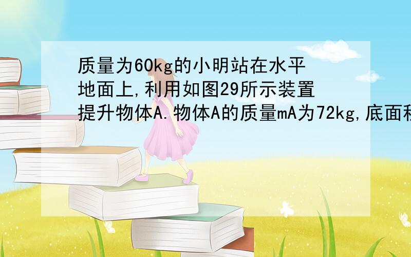 质量为60kg的小明站在水平地面上,利用如图29所示装置提升物体A.物体A的质量mA为72kg,底面积SA为2×10-2m2.当小明施加竖直向下的拉力为F1时,物体A未被拉动,此时物体A对地面的压强p为5×103Pa,小明