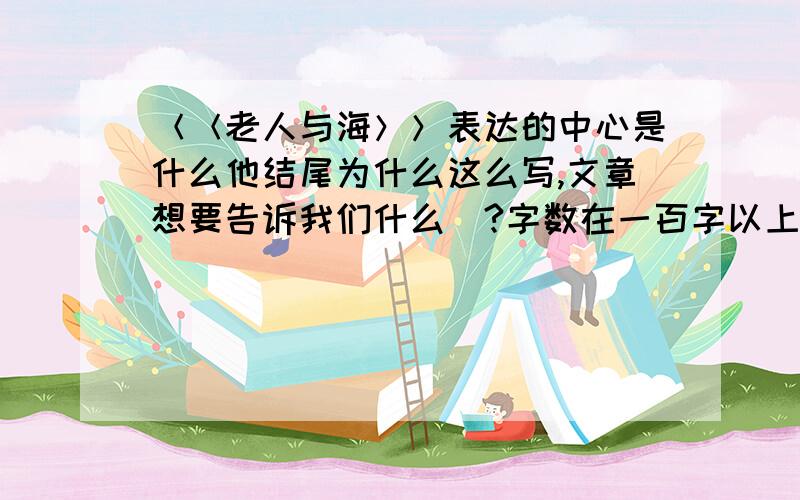 ＜＜老人与海＞＞表达的中心是什么他结尾为什么这么写,文章想要告诉我们什么．?字数在一百字以上