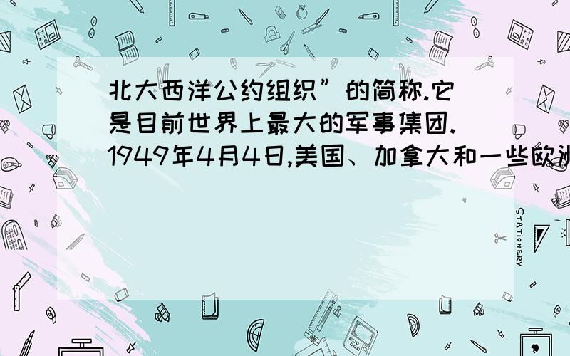 北大西洋公约组织”的简称.它是目前世界上最大的军事集团.1949年4月4日,美国、加拿大和一些欧洲国家在