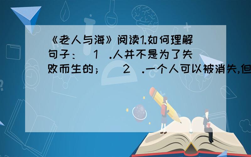 《老人与海》阅读1.如何理解句子：（1）.人并不是为了失败而生的； （2）.一个人可以被消失,但不能给打败2.小孩最后又表示要和老人一起出海,这是为什么?这个转变是否太突然