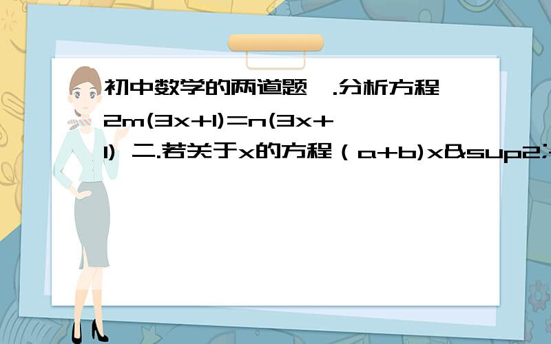 初中数学的两道题一.分析方程2m(3x+1)=n(3x+1) 二.若关于x的方程（a+b)x²-3（x+a）+4-b=0的解有两个,分别是1和2,求出a,b的值. 附上过程