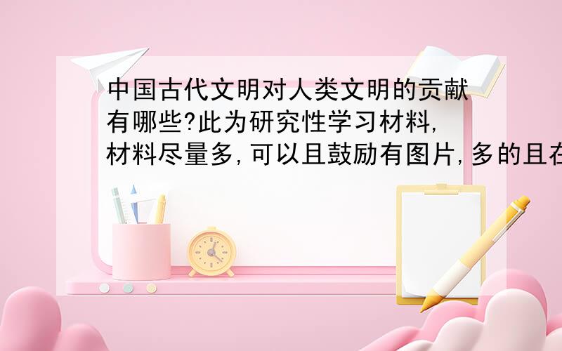 中国古代文明对人类文明的贡献有哪些?此为研究性学习材料,材料尽量多,可以且鼓励有图片,多的且在理的,