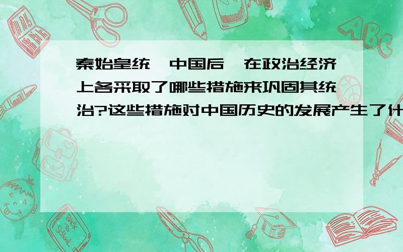 秦始皇统一中国后,在政治经济上各采取了哪些措施来巩固其统治?这些措施对中国历史的发展产生了什么影响?