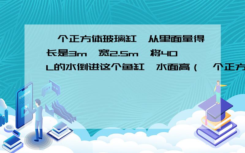 一个正方体玻璃缸,从里面量得长是3m,宽2.5m,将40L的水倒进这个鱼缸,水面高（一个正方体玻璃缸,从里面量得长是3m,宽2.5m,将40L的水倒进这个鱼缸,水面高( ).