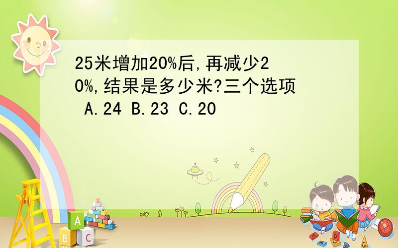 25米增加20%后,再减少20%,结果是多少米?三个选项 A.24 B.23 C.20