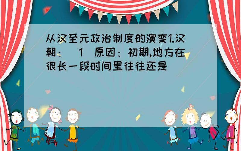 从汉至元政治制度的演变1.汉朝：（1）原因：初期,地方在很长一段时间里往往还是_____、_____并存.封国是朝廷的依靠力量,但有时也会与朝廷对抗.(2)措施：汉景帝平定________；汉武帝颁布“___