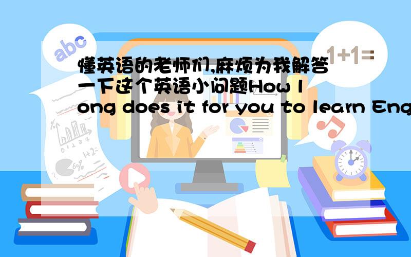 懂英语的老师们,麻烦为我解答一下这个英语小问题How long does it for you to learn English 这句话为什么要加it ,还有,能否改成How long does you for it to learn English,句子中,还有,麻烦各位老师们,帮我指出