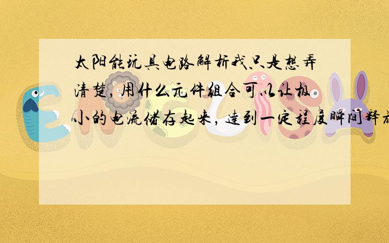 太阳能玩具电路解析我只是想弄清楚，用什么元件组合可以让极小的电流储存起来，达到一定程度瞬间释放带动一个较大的用电器，（如上视频，小型太阳能无法直接带动马达，然后通过一