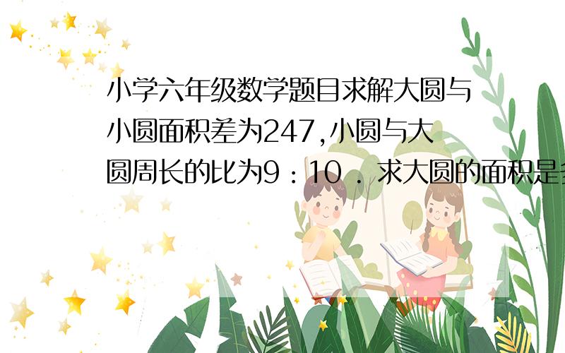 小学六年级数学题目求解大圆与小圆面积差为247,小圆与大圆周长的比为9：10 . 求大圆的面积是多少平方厘米?