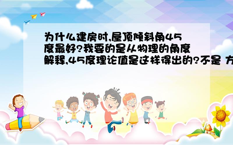 为什么建房时,屋顶倾斜角45度最好?我要的是从物理的角度解释,45度理论值是这样得出的?不是 方便雨水滴落 美观 稳定!难道60度就不美观,就不使用吗?没有说服力!