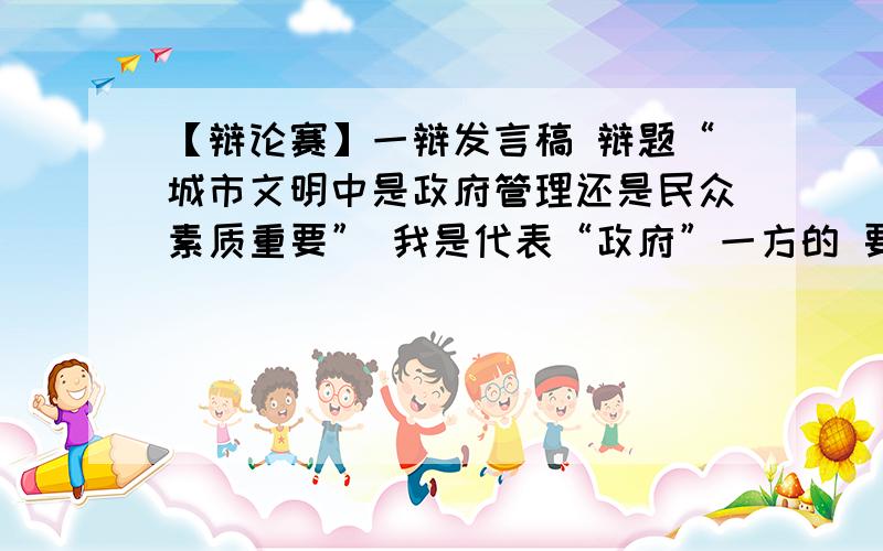 【辩论赛】一辩发言稿 辩题“城市文明中是政府管理还是民众素质重要” 我是代表“政府”一方的 要求如下要求：1、时间2分钟,言简意赅,逻辑清晰.