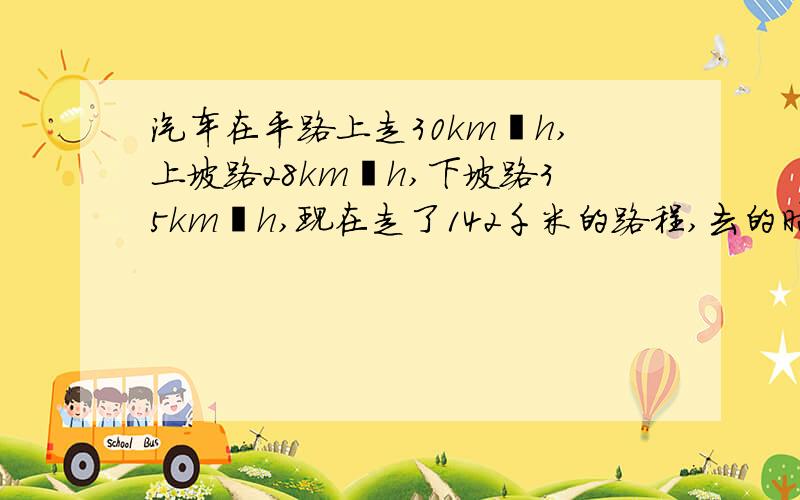 汽车在平路上走30km∕h,上坡路28km∕h,下坡路35km∕h,现在走了142千米的路程,去的时候用4小时30分钟回来时用4小时42分钟,这段平路是多少km?去的时候上坡路、下坡路各是多少km?列方程解,但要一