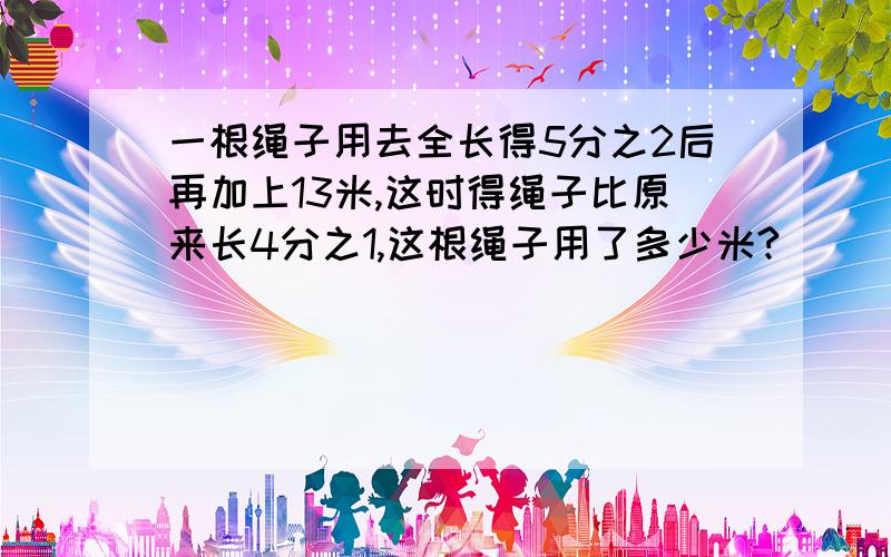 一根绳子用去全长得5分之2后再加上13米,这时得绳子比原来长4分之1,这根绳子用了多少米?