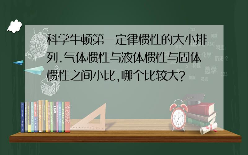 科学牛顿第一定律惯性的大小排列.气体惯性与液体惯性与固体惯性之间小比,哪个比较大?