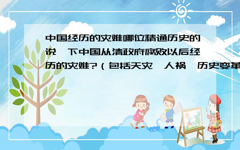 中国经历的灾难哪位精通历史的说一下中国从清政府腐败以后经历的灾难?（包括天灾、人祸、历史变革等）