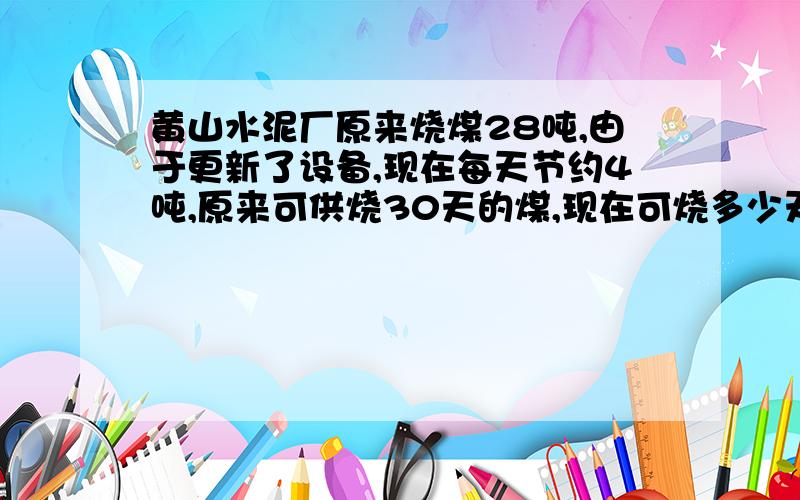 黄山水泥厂原来烧煤28吨,由于更新了设备,现在每天节约4吨,原来可供烧30天的煤,现在可烧多少天,