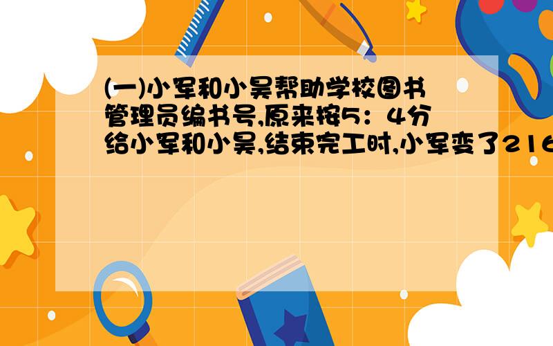 (一)小军和小昊帮助学校图书管理员编书号,原来按5：4分给小军和小昊,结束完工时,小军变了216本,超过原分配任的20%,两人共编了多少本书?(二)卖出甲乙两种商品,结果甲商品赚了20%,乙商品亏