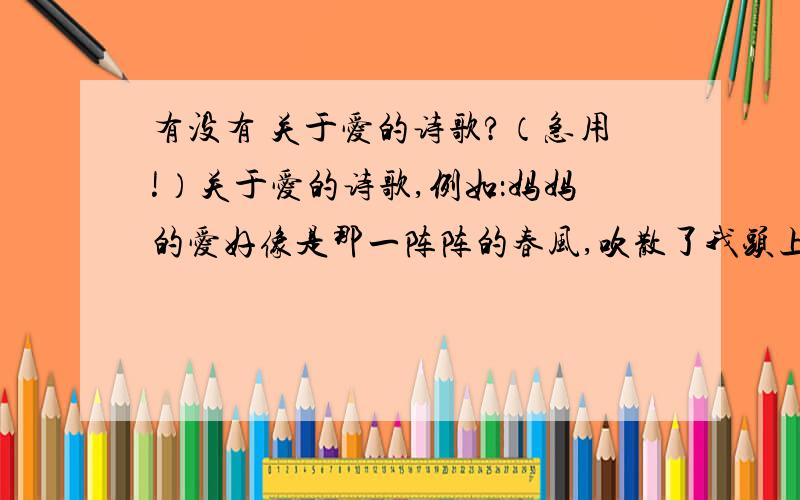 有没有 关于爱的诗歌?（急用!）关于爱的诗歌,例如：妈妈的爱好像是那一阵阵的春风,吹散了我头上密布的乌云；妈妈的爱好像是.这种类型的