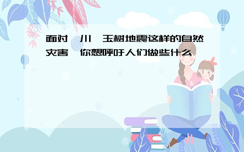 面对汶川,玉树地震这样的自然灾害,你想呼吁人们做些什么