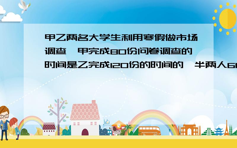 甲乙两名大学生利用寒假做市场调查,甲完成80份问卷调查的时间是乙完成120份的时间的一半两人6h共做了420份,求两人每小时各做多少分?