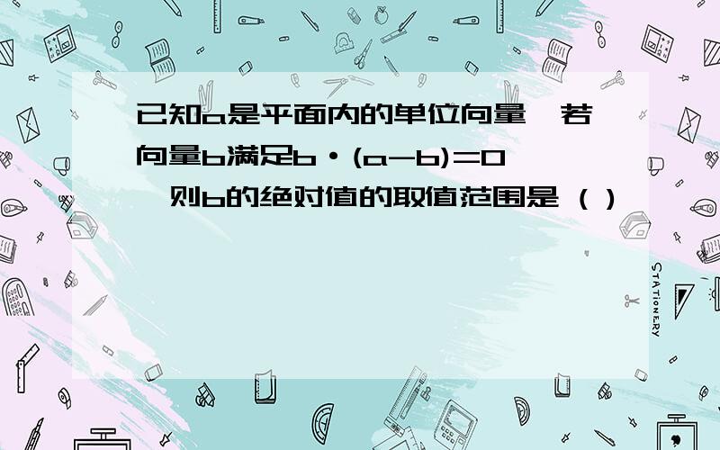 已知a是平面内的单位向量,若向量b满足b·(a-b)=0,则b的绝对值的取值范围是 ( )