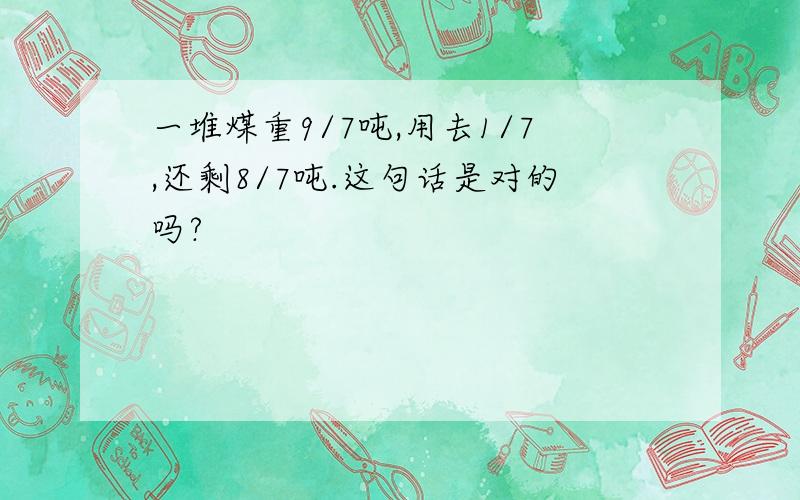 一堆煤重9/7吨,用去1/7,还剩8/7吨.这句话是对的吗?