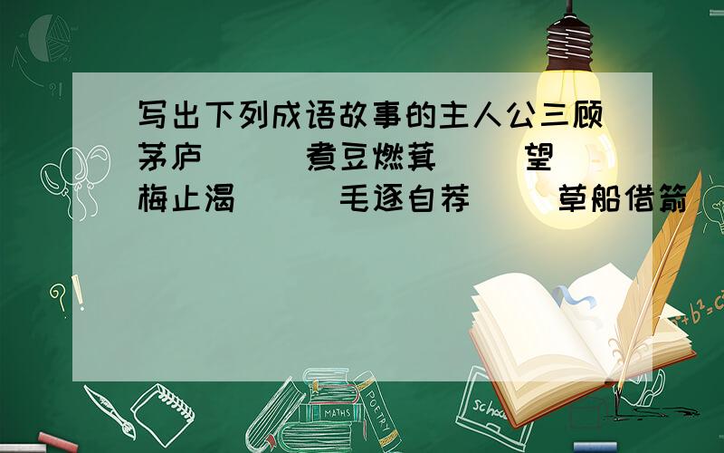 写出下列成语故事的主人公三顾茅庐（ ） 煮豆燃萁（ ）望梅止渴（ ） 毛逐自荐（ ）草船借箭（ ） 完璧归赵（ ） 程门立雪（ ） 画龙点睛（ ）