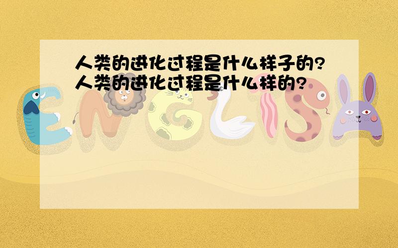 人类的进化过程是什么样子的?人类的进化过程是什么样的?