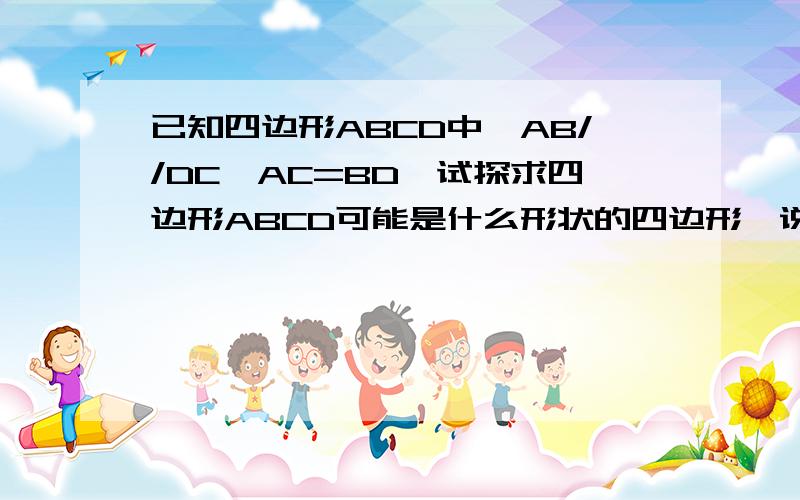 已知四边形ABCD中,AB//DC,AC=BD,试探求四边形ABCD可能是什么形状的四边形,说明你的理由拜托各位了 3Q