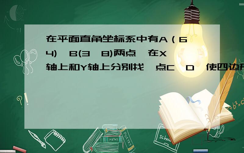 在平面直角坐标系中有A（6,4),B(3,8)两点,在X轴上和Y轴上分别找一点C、D,使四边形ABCD的周长最小?2、在平面直角坐标系中有A（6,4),B(3,8)两点,在X轴上和Y轴上分别找一点C、D,使四边形ABCD的周长最