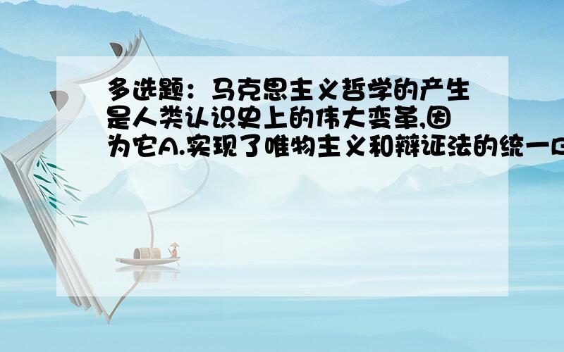 多选题：马克思主义哲学的产生是人类认识史上的伟大变革,因为它A.实现了唯物主义和辩证法的统一B.正确地解决了哲学与哥们具体科学的关系 C.使哲学发展到了顶峰 D.创立了历史唯物主义