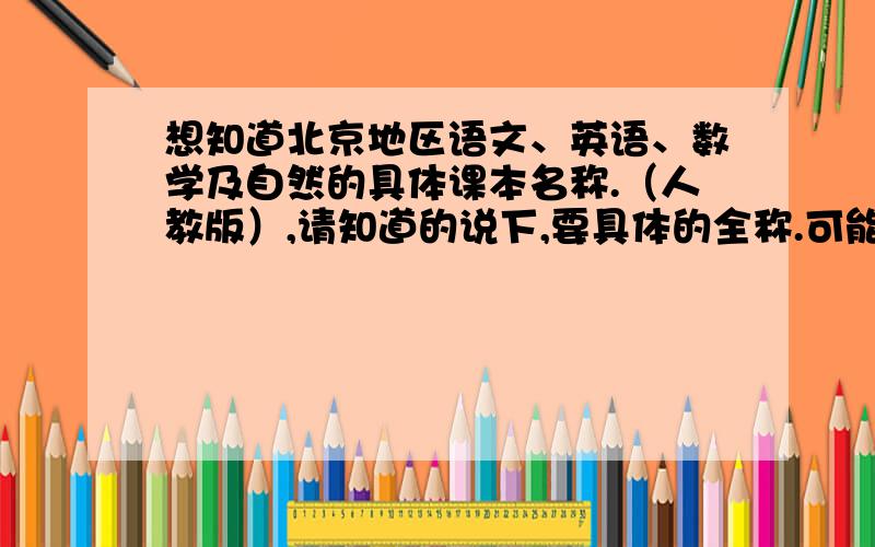 想知道北京地区语文、英语、数学及自然的具体课本名称.（人教版）,请知道的说下,要具体的全称.可能涉及不同版本,但只要答出一个版本的全称即帮了本人的忙,