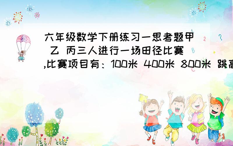 六年级数学下册练习一思考题甲 乙 丙三人进行一场田径比赛,比赛项目有：100米 400米 800米 跳高 跳远五项．已知每一项第一 第二 第三各得5分 2分 1分；乙800米赛跑得第一名．比赛结束后,每