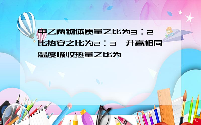 甲乙两物体质量之比为3：2,比热容之比为2：3,升高相同温度吸收热量之比为