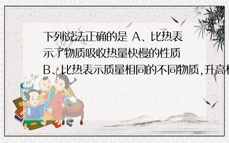 下列说法正确的是 A、比热表示了物质吸收热量快慢的性质 B、比热表示质量相同的不同物质,升高相同温度时吸收的热量不同 请高手帮我判断这两句话的对错,并说明理由