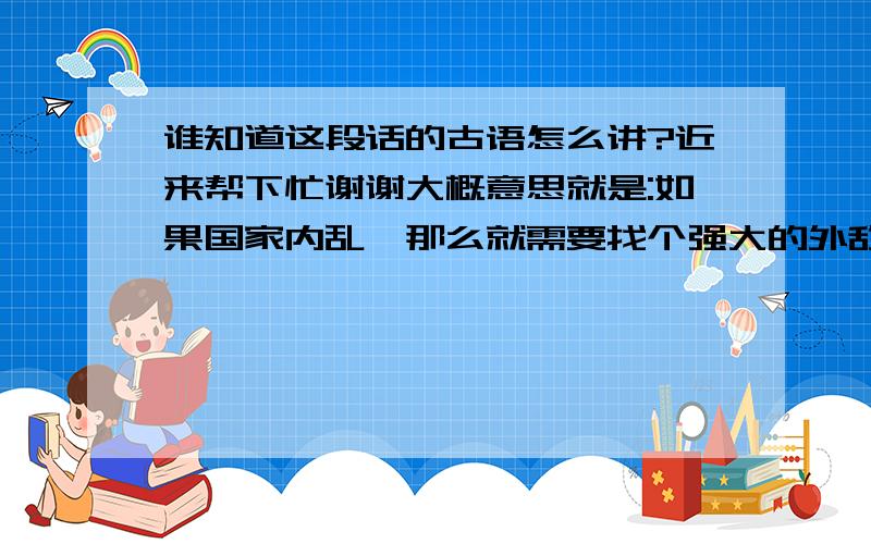 谁知道这段话的古语怎么讲?近来帮下忙谢谢大概意思就是:如果国家内乱,那么就需要找个强大的外敌进行战争,这样就可以让国家团结,而如果国家外面有敌人环视,那么就需要找个弱小的敌人