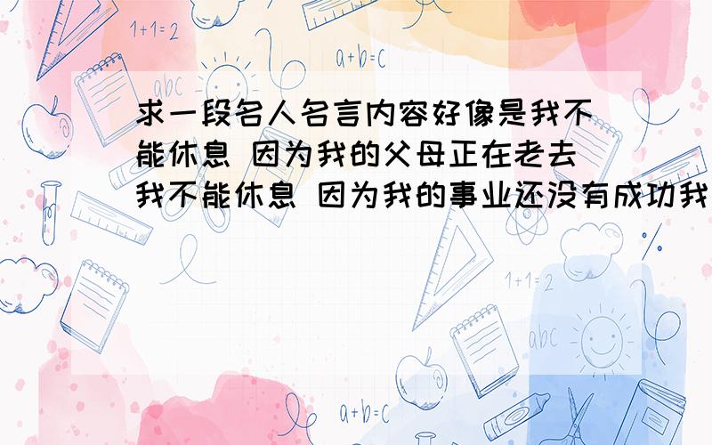 求一段名人名言内容好像是我不能休息 因为我的父母正在老去我不能休息 因为我的事业还没有成功我不能休息.