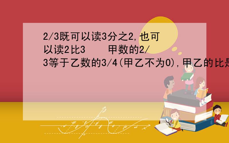 2/3既可以读3分之2,也可以读2比3    甲数的2/3等于乙数的3/4(甲乙不为0),甲乙的比是9:8详细的问题说明,有助于回答者给出准确的答案