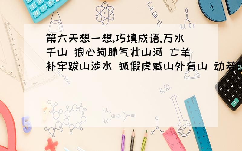 第六天想一想,巧填成语.万水千山 狼心狗肺气壮山河 亡羊补牢跋山涉水 狐假虎威山外有山 动若脱兔这里要写什么东西啊?