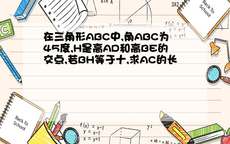 在三角形ABC中,角ABC为45度,H是高AD和高BE的交点,若BH等于十,求AC的长